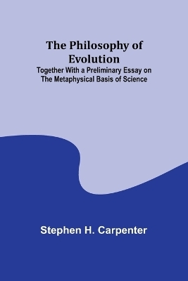 The Philosophy of Evolution; Together With a Preliminary Essay on The Metaphysical Basis of Science - Stephen H Carpenter