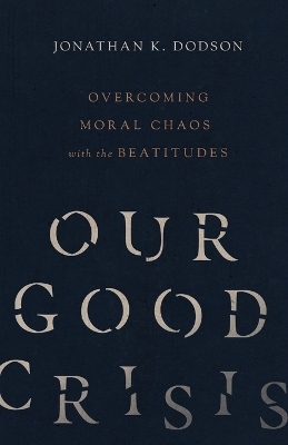 Our Good Crisis – Overcoming Moral Chaos with the Beatitudes - Jonathan K. Dodson