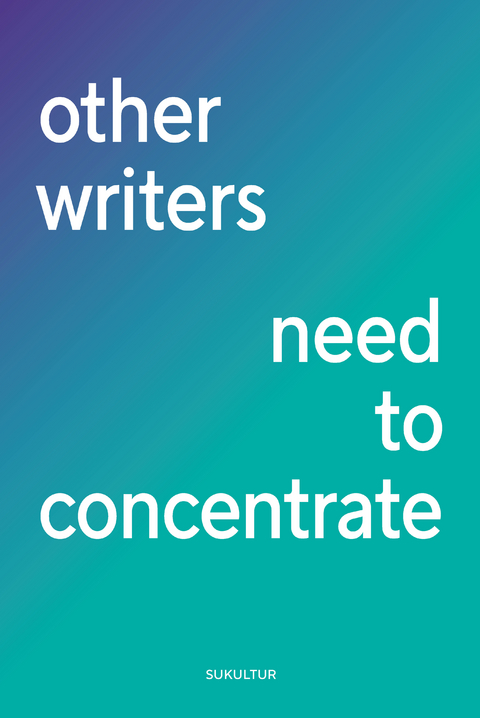 other writers need to concentrate - Clemens Böckmann, Eva Brunner, Kerstin Campbell, Sara Ehsan, Kirsten Fuchs, Dmitrij Gawrisch, Franziska Gerstenberg, Sandra Gugić, Elisabeth R. Hager, Friederike Haerter, Martina Hefter, Matthias van den Höfel, Alexandra Ivanova, Lorenz Just, Andrea Karimé, Ricarda Kiel, Lisa Kreißler, Jessica Lind, Linn Penelope Rieger, Mari Molle, Lena Müller, Selim Özdogan, Dorothee Riese, Slata Roschal, Jenny Schäfer, Simone Scharbert, Sabine Schönfellner, Sebastian Schmidt, Fabian Schwitter, Dima Sehwail, Marina Skalova, Delphine de Stoutz, Silke Sutcliffe, Laura Vogt, Florian Wacker, Julia Weber, Sebastian Weirauch, Leo Weyreter, Bettina Wilpert, Ron Winkler, Janin Wölke, Nora Zapf, Christine Zureich