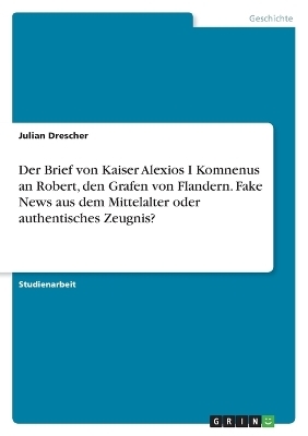 Der Brief von Kaiser Alexios I Komnenus an Robert, den Grafen von Flandern. Fake News aus dem Mittelalter oder authentisches Zeugnis? - Julian Drescher