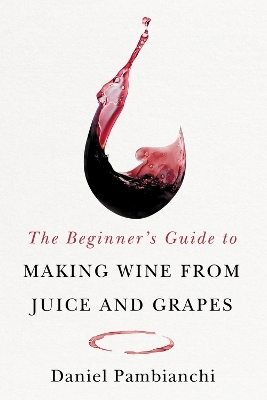 The Beginner's Guide to Making Wine From Juice and Grapes - Daniel Pambianchi