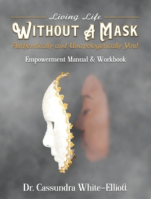 Living Life WITHOUT A MASK Authentically and Unapologetically You! Empowerment Manual and Workbook - Dr Cassundra White-Elliott