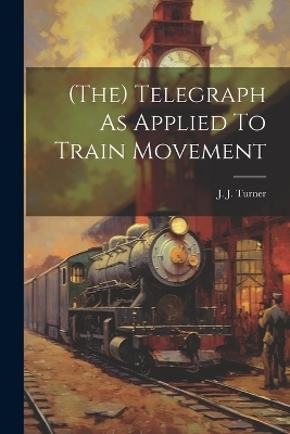 (the) Telegraph As Applied To Train Movement - J J Turner