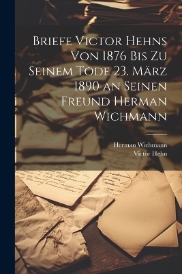 Briefe Victor Hehns von 1876 bis zu seinem Tode 23. März 1890 an seinen Freund Herman Wichmann - Victor Hehn, Herman Wichmann
