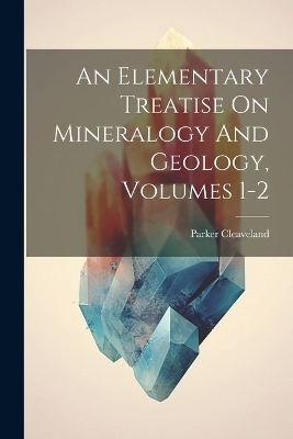 An Elementary Treatise On Mineralogy And Geology, Volumes 1-2 - Parker Cleaveland