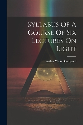 Syllabus Of A Course Of Six Lectures On Light - Arthur Willis Goodspeed