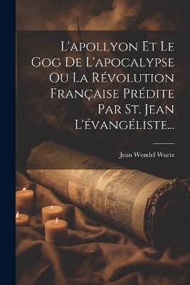 L'apollyon Et Le Gog De L'apocalypse Ou La Révolution Française Prédite Par St. Jean L'évangéliste... - Jean Wendel Wurtz