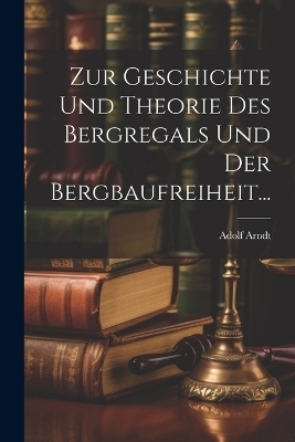 Zur Geschichte und Theorie des Bergregals und der Bergbaufreiheit... - Adolf Arndt