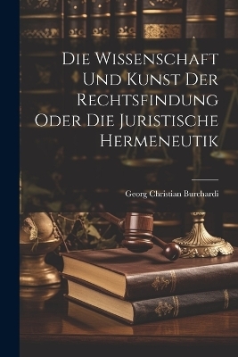 Die Wissenschaft und Kunst der Rechtsfindung oder die juristische Hermeneutik - Georg Christian Burchardi