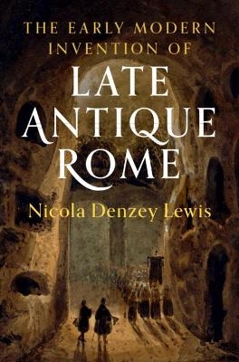 The Early Modern Invention of Late Antique Rome - Nicola Denzey Lewis