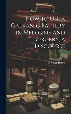 How to Use a Galvanic Battery in Medicine and Surgery, a Discourse - Herbert Tibbits