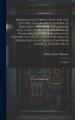 Railroad Electrification and the Electric Locomotive; Outline of Principles Involved in Railroad Electrification. A Comparison of Steam and Electric Locomotives. History of Electrification in United States. Data on Electrification in America, Europe and A - Arthur James Manson
