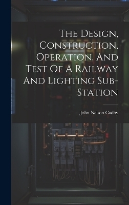 The Design, Construction, Operation, And Test Of A Railway And Lighting Sub-station - John Nelson Cadby