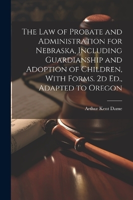 The Law of Probate and Administration for Nebraska, Including Guardianship and Adoption of Children, With Forms. 2d Ed., Adapted to Oregon - 