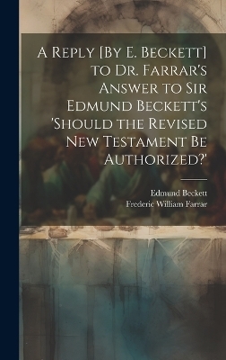 A Reply [By E. Beckett] to Dr. Farrar's Answer to Sir Edmund Beckett's 'should the Revised New Testament Be Authorized?' - Frederic William Farrar, Edmund Beckett