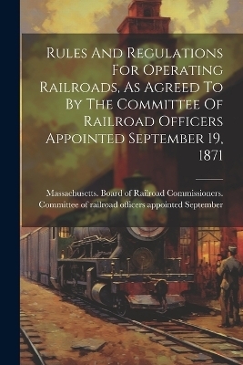 Rules And Regulations For Operating Railroads, As Agreed To By The Committee Of Railroad Officers Appointed September 19, 1871 - 