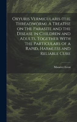 Oxyuris Vermicularis (the Threadworm). A Treatise on the Parasite and the Disease in Children and Adults, Together With the Particulars of a Rapid, Harmless and Reliable Cure - Maurice Ernst