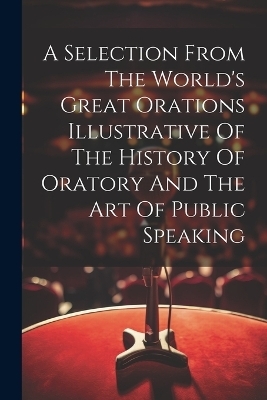 A Selection From The World's Great Orations Illustrative Of The History Of Oratory And The Art Of Public Speaking -  Anonymous