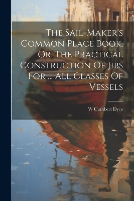 The Sail-maker's Common Place Book, Or, The Practical Construction Of Jibs For ... All Classes Of Vessels - W Cuthbert Dyce