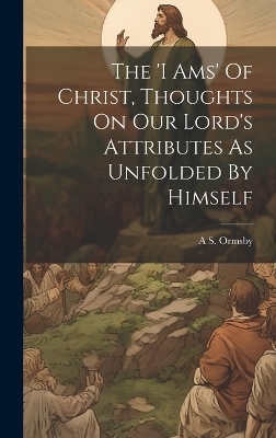 The 'i Ams' Of Christ, Thoughts On Our Lord's Attributes As Unfolded By Himself - A S Ormsby