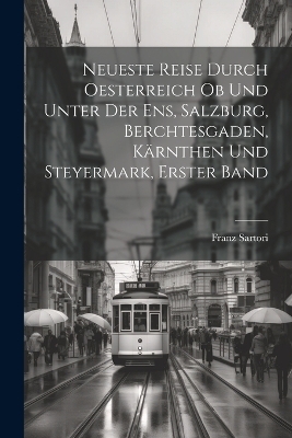 Neueste Reise durch Oesterreich ob und unter der Ens, Salzburg, Berchtesgaden, Kärnthen und Steyermark, Erster Band - Franz Sartori