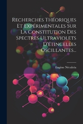 Recherches Théoriques Et Expérimentales Sur La Constitution Des Spectres Ultraviolets D'étincelles Oscillantes... - Eugène Néculcéa