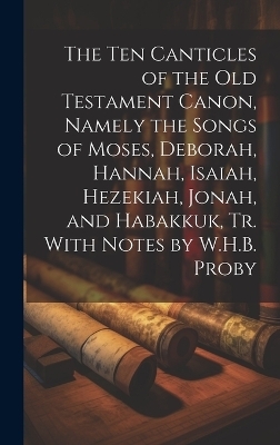 The Ten Canticles of the Old Testament Canon, Namely the Songs of Moses, Deborah, Hannah, Isaiah, Hezekiah, Jonah, and Habakkuk, Tr. With Notes by W.H.B. Proby -  Anonymous