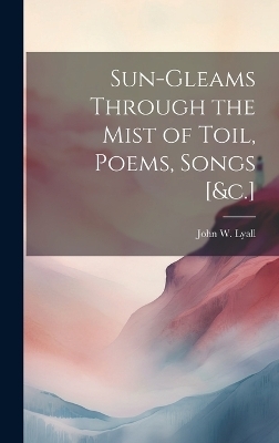 Sun-Gleams Through the Mist of Toil, Poems, Songs [&c.] - John W Lyall