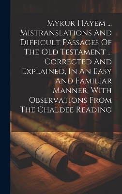 Mykur Hayem ... Mistranslations And Difficult Passages Of The Old Testament ... Corrected And Explained, In An Easy And Familiar Manner, With Observations From The Chaldee Reading -  Anonymous