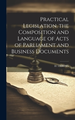 Practical Legislation. the Composition and Language of Acts of Parliament and Business Documents - H Thring