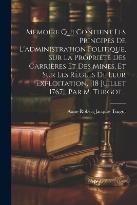 Mémoire Qui Contient Les Principes De L'administration Politique, Sur La Propriété Des Carrières Et Des Mines, Et Sur Les Règles De Leur Exploitation, [18 Juillet 1767], Par M. Turgot... - Anne-Robert-Jacques Turgot