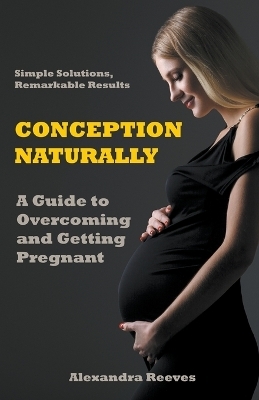 Conception Naturally - A Guide to Overcoming and Getting Pregnant - Alexandra Reeves