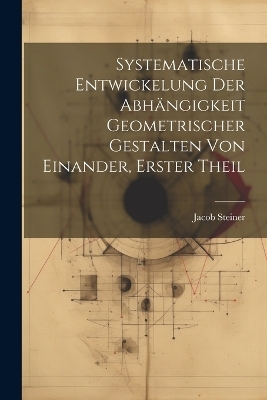 Systematische Entwickelung der Abhängigkeit Geometrischer Gestalten von Einander, erster Theil - Jacob Steiner