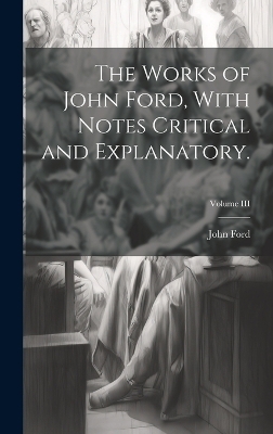 The Works of John Ford, With Notes Critical and Explanatory.; Volume III - John Ford