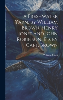 A Freshwater Yarn, by William Brown, Henry Jones and John Robinson, Ed. by Capt. Brown - William Brown