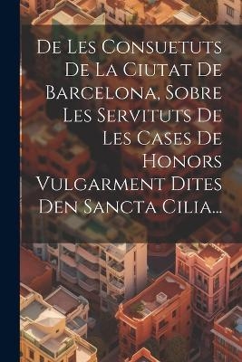 De Les Consuetuts De La Ciutat De Barcelona, Sobre Les Servituts De Les Cases De Honors Vulgarment Dites Den Sancta Cilia... -  Anonymous