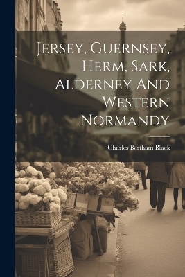 Jersey, Guernsey, Herm, Sark, Alderney And Western Normandy - Charles Bertham Black