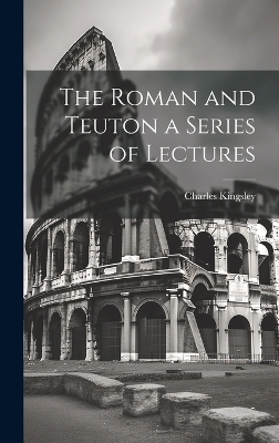 The Roman and Teuton a Series of Lectures - Charles Kingsley