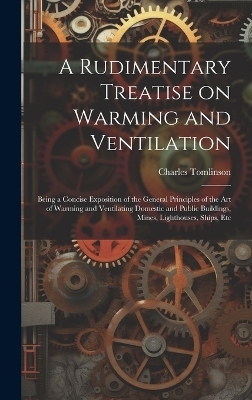 A Rudimentary Treatise on Warming and Ventilation; Being a Concise Exposition of the General Principles of the art of Warming and Ventilating Domestic and Public Buildings, Mines, Lighthouses, Ships, Etc - Charles Tomlinson