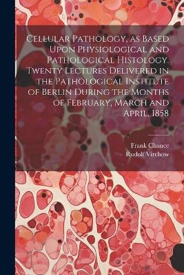 Cellular Pathology, as Based Upon Physiological and Pathological Histology. Twenty Lectures Delivered in the Pathological Institute of Berlin During the Months of February, March and April, 1858 - Rudolf 1821-1902 Virchow, Frank 1826-1897 Chance