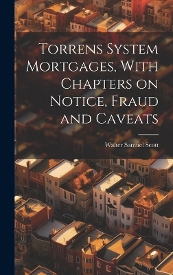 Torrens System Mortgages, With Chapters on Notice, Fraud and Caveats - Walter Samuel Scott