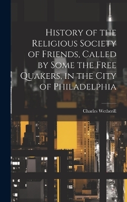 History of the Religious Society of Friends, Called by Some the Free Quakers, in the City of Philadelphia - Charles Wetherill