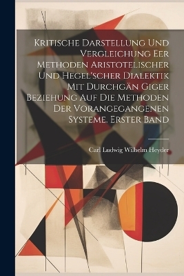 Kritische Darstellung und Vergleichung eer Methoden Aristotelischer und Hegel'scher Dialektik mit durchgän Giger Beziehung auf die Methoden der vorangegangenen Systeme. Erster Band - Carl Ludwig Wilhelm Heyder