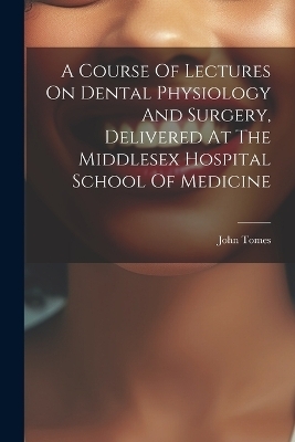 A Course Of Lectures On Dental Physiology And Surgery, Delivered At The Middlesex Hospital School Of Medicine - Tomes John