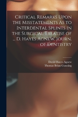 Critical Remarks Upon the Misstatements As to Interdental Splints in the Surgical Treatise of ... D. Hayes Agnew. Journ. of Dentistry - David Hayes Agnew, Thomas Brian Gunning