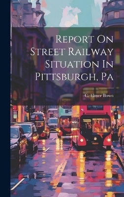 Report On Street Railway Situation In Pittsburgh, Pa - C Elmer Bown