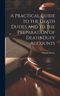 A Practical Guide to the Death Duties and to the Preparation of Death Duty Accounts - Charles Beatty