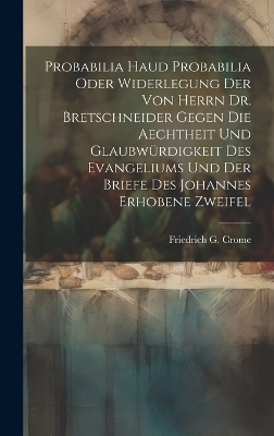 Probabilia Haud Probabilia oder Widerlegung der von Herrn Dr. Bretschneider gegen die Aechtheit und Glaubwürdigkeit des Evangeliums und der Briefe des Johannes erhobene Zweifel - Friedrich G Crome