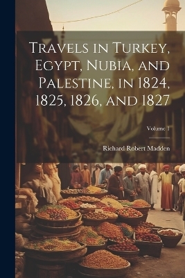 Travels in Turkey, Egypt, Nubia, and Palestine, in 1824, 1825, 1826, and 1827; Volume 1 - Richard Robert Madden
