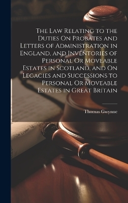 The Law Relating to the Duties On Probates and Letters of Administration in England, and Inventories of Personal Or Moveable Estates in Scotland, and On Legacies and Successions to Personal Or Moveable Estates in Great Britain - Thomas Gwynne